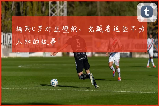 梅西c罗对坐壁纸，竟藏着这些不为人知的故事！