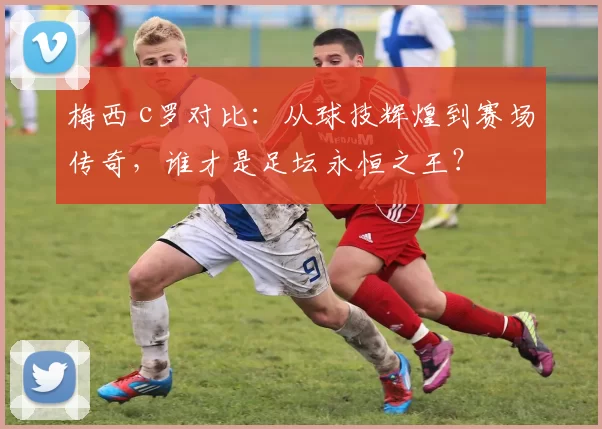 梅西 c罗对比：从球技辉煌到赛场传奇，谁才是足坛永恒之王？