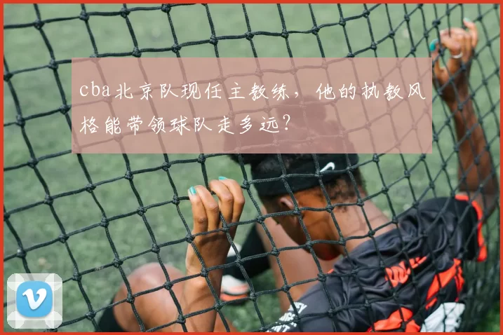 cba北京队现任主教练，他的执教风格能带领球队走多远？