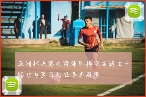 亚洲杯决赛对阵球队揭晓东道主卡塔尔与黑马约旦争夺冠军