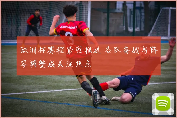 欧洲杯赛程紧密推进 各队备战与阵容调整成关注焦点