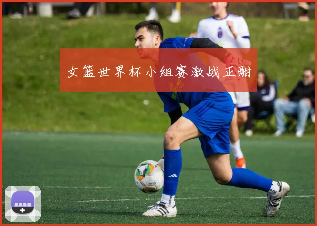 女篮世界杯小组赛激战正酣